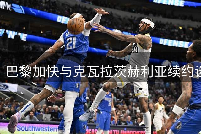 巴黎加快与克瓦拉茨赫利亚续约谈判 金球奖成关键因素